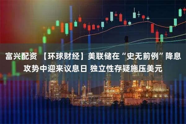 富兴配资 【环球财经】美联储在“史无前例”降息攻势中迎来议息日 独立性存疑施压美元