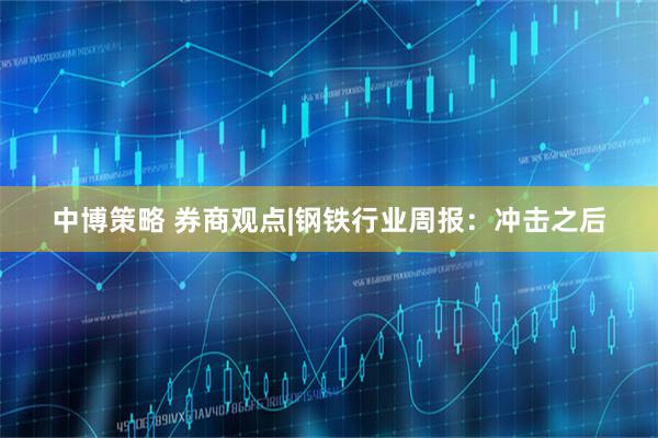 中博策略 券商观点|钢铁行业周报：冲击之后