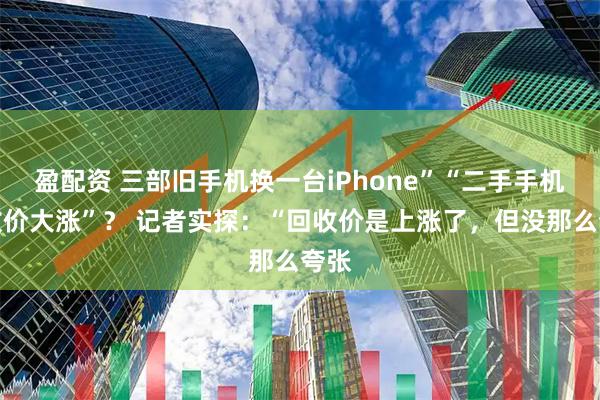 盈配资 三部旧手机换一台iPhone”“二手手机回收价大涨”？ 记者实探：“回收价是上涨了，但没那么夸张