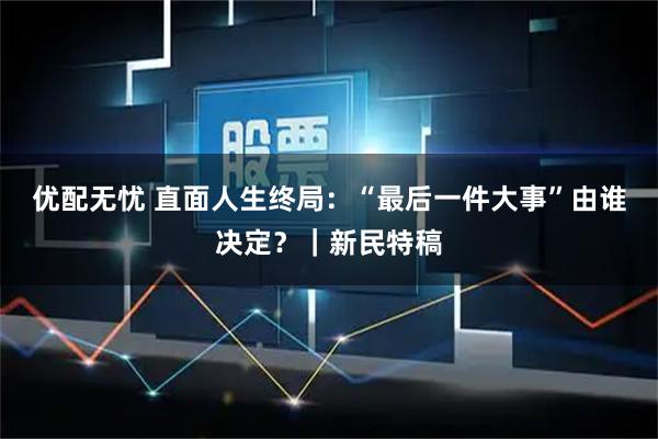 优配无忧 直面人生终局：“最后一件大事”由谁决定？｜新民特稿