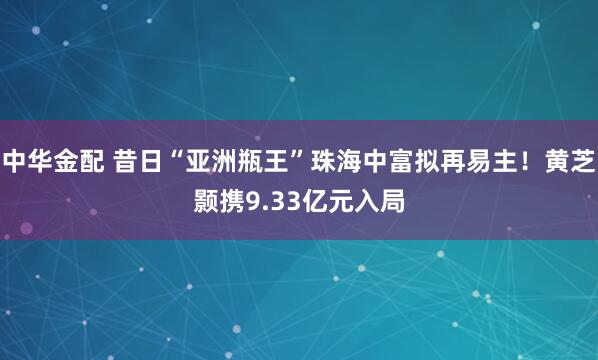 中华金配 昔日“亚洲瓶王”珠海中富拟再易主！黄芝颢携9.33亿元入局