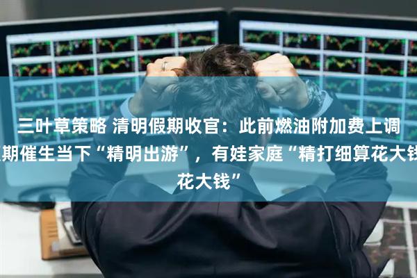 三叶草策略 清明假期收官：此前燃油附加费上调预期催生当下“精明出游”，有娃家庭“精打细算花大钱”