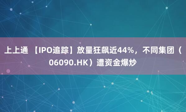 上上通 【IPO追踪】放量狂飙近44%，不同集团（06090.HK）遭资金爆炒