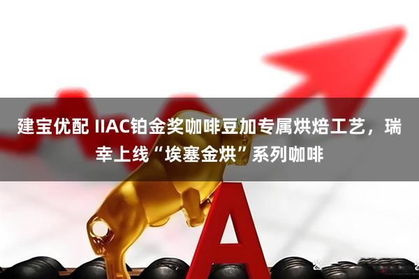建宝优配 IIAC铂金奖咖啡豆加专属烘焙工艺,瑞幸上线“埃塞金烘”系列咖啡